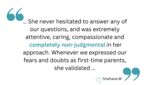 quotation that says " … She never hesitated to answer any of our questions, and was extremely attentive, caring, compassionate and completely non-judgmental in her approach. Whenever we expressed our fears and doubts as first-time parents-to-be, she validated …" heart emoji Shahana M