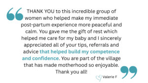 quotation that says "THANK YOU to this incredible group of women who helped make my immediate post-partum experience more peaceful and calm. You gave me the gift of rest which helped me care for my baby and I sincerely appreciated all of your tips, referrals and advice that helped build my competence and confidence. You are part of the village that has made motherhood so enjoyable. Thank you all!" heart emoji Valerie F