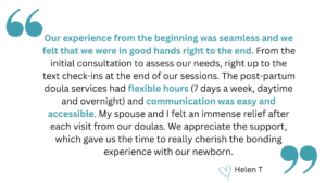quotation that says, "Our experience from the beginning was seamless and we felt that we were in good hands right to the end. From the initial consultation to assess our needs, right up to the text check-ins at the end of our sessions. The post-partum doula services had flexible hours (7 days a week, daytime and overnight) and communication was easy and accessible. My spouse and I felt an immense relief after each visit from our doulas. We appreciate the support, which gave us the time to really cherish the bonding experience with our newborn." heart emoji Helen T