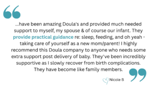 quotation that says, "have been amazing Doula's and provided much needed support to myself, my spouse & of course our infant. They provide practical guidance re: sleep, feeding, and oh yeah - taking care of yourself as a new mom/parent! I highly recommend this Doula company to anyone who needs some extra support post delivery of baby. They've been incredibly supportive as I slowly recover from birth complications. They have become like family members." heart emoji Nicole B