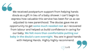 quotation that says, "We received postpartum support from helping hands doula as a gift in lieu of a baby shower. I can’t begin to express how valuable this service has been for us as we adjusted to new parenthood. The doulas gave me an opportunity to get some much needed rest as I recovered from labour and helped us build confidence in caring for our baby. We felt more than comfortable putting our baby in the doula’s care overnight. You are in good hands with Helping Hands. Highly highly recommend." heart emoji Lo B.