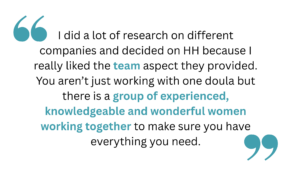 quotation that says " I did a lot of research on different companies and decided on HH because I really liked the team aspect they provided. You aren’t just working with one doula but there is a group of experienced, knowledgeable and wonderful women working together to make sure you have everything you need." heart emoji Trang H