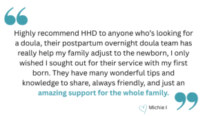 quotation that says, "Highly recommend HHD to anyone who’s looking for a doula, their postpartum overnight doula team has really help my family adjust to the newborn, I only wished I sought out for their service with my first born. They have many wonderful tips and knowledge to share, always friendly, and just an amazing support for the whole family." heart emoji Michie I