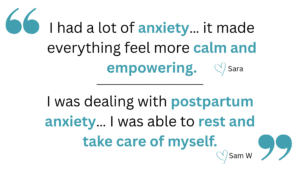 "I had a lot of anxiety… it made everything feel more calm and empowering." From Sara, and a second client testimonial "I was dealing with postpartum anxiety… I was able to rest and take care of myself." from Sam W